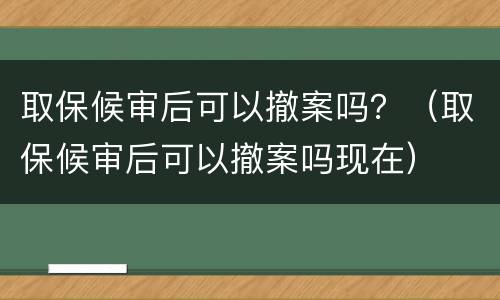 取保候审后可以撤案吗？（取保候审后可以撤案吗现在）