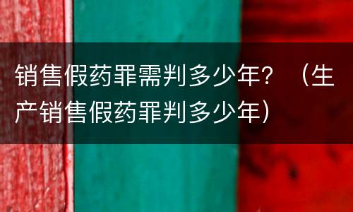 销售假药罪需判多少年？（生产销售假药罪判多少年）