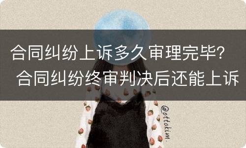 合同纠纷上诉多久审理完毕？ 合同纠纷终审判决后还能上诉吗