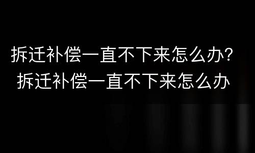 拆迁补偿一直不下来怎么办？ 拆迁补偿一直不下来怎么办