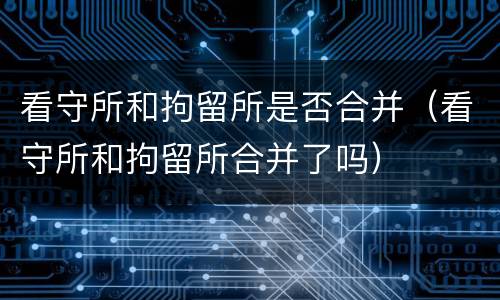 看守所和拘留所是否合并（看守所和拘留所合并了吗）