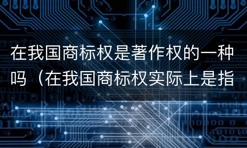 在我国商标权是著作权的一种吗（在我国商标权实际上是指商标权人对注册商）