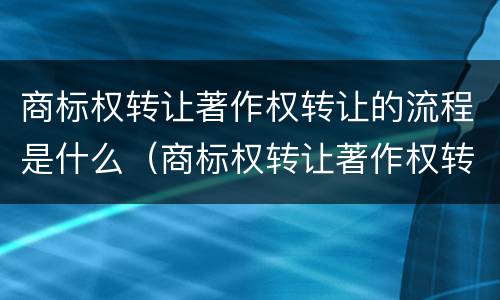 商标权转让著作权转让的流程是什么（商标权转让著作权转让的流程是什么）