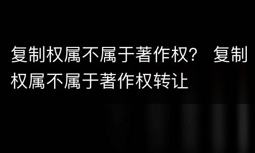 复制权属不属于著作权？ 复制权属不属于著作权转让