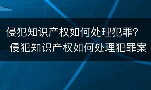 侵犯知识产权如何处理犯罪？ 侵犯知识产权如何处理犯罪案件