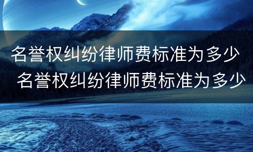 名誉权纠纷律师费标准为多少 名誉权纠纷律师费标准为多少