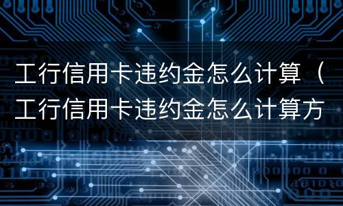 工行信用卡违约金怎么计算（工行信用卡违约金怎么计算方法）