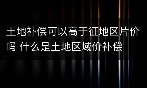 土地补偿可以高于征地区片价吗 什么是土地区域价补偿