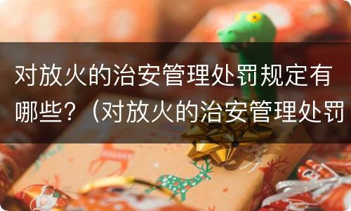 对放火的治安管理处罚规定有哪些?（对放火的治安管理处罚规定有哪些内容）