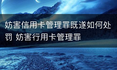 妨害信用卡管理罪既遂如何处罚 妨害行用卡管理罪