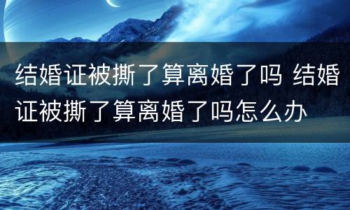 结婚证被撕了算离婚了吗 结婚证被撕了算离婚了吗怎么办