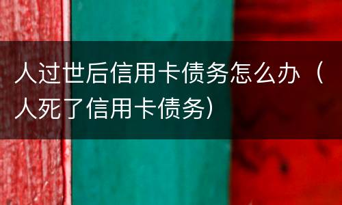 人过世后信用卡债务怎么办（人死了信用卡债务）