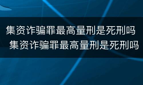 集资诈骗罪最高量刑是死刑吗 集资诈骗罪最高量刑是死刑吗还是活刑
