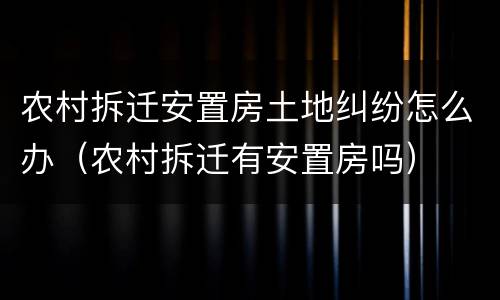 农村拆迁安置房土地纠纷怎么办（农村拆迁有安置房吗）
