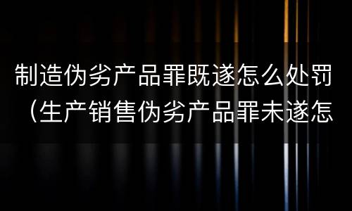 制造伪劣产品罪既遂怎么处罚（生产销售伪劣产品罪未遂怎么处罚）