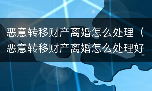 恶意转移财产离婚怎么处理（恶意转移财产离婚怎么处理好）