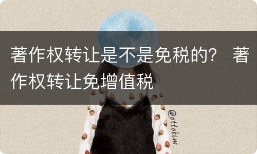 著作权转让是不是免税的？ 著作权转让免增值税