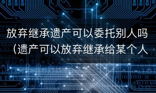 放弃继承遗产可以委托别人吗（遗产可以放弃继承给某个人吗）