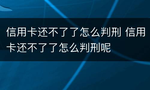信用卡还不了了怎么判刑 信用卡还不了了怎么判刑呢