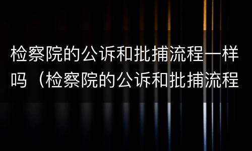 检察院的公诉和批捕流程一样吗（检察院的公诉和批捕流程一样吗怎么办）