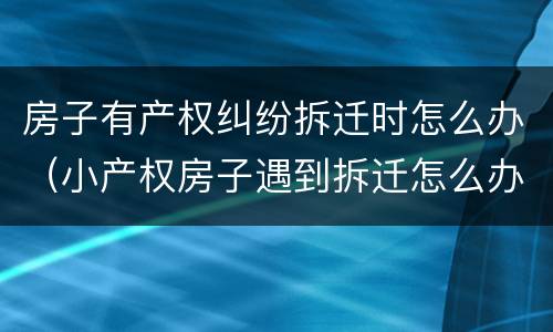 房子有产权纠纷拆迁时怎么办（小产权房子遇到拆迁怎么办）