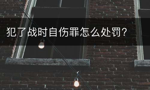 犯了战时自伤罪怎么处罚?