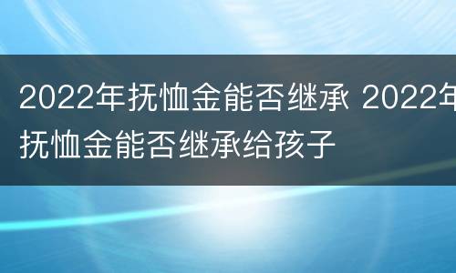2022年抚恤金能否继承 2022年抚恤金能否继承给孩子