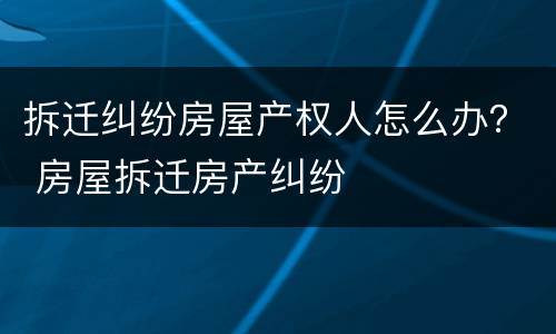 拆迁纠纷房屋产权人怎么办？ 房屋拆迁房产纠纷
