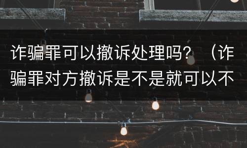 诈骗罪可以撤诉处理吗？（诈骗罪对方撤诉是不是就可以不判刑）