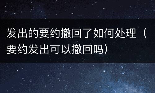 发出的要约撤回了如何处理（要约发出可以撤回吗）