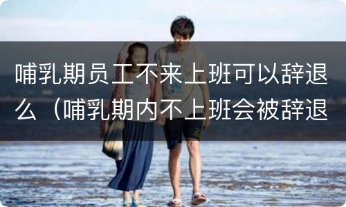 哺乳期员工不来上班可以辞退么（哺乳期内不上班会被辞退吗）