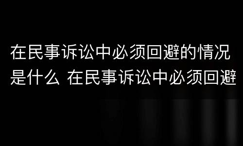 在民事诉讼中必须回避的情况是什么 在民事诉讼中必须回避的情况是什么意思