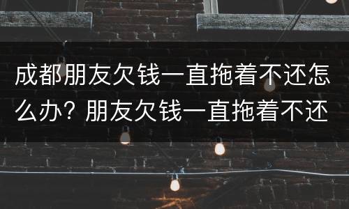 成都朋友欠钱一直拖着不还怎么办? 朋友欠钱一直拖着不还,可以报警吗