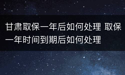 甘肃取保一年后如何处理 取保一年时间到期后如何处理