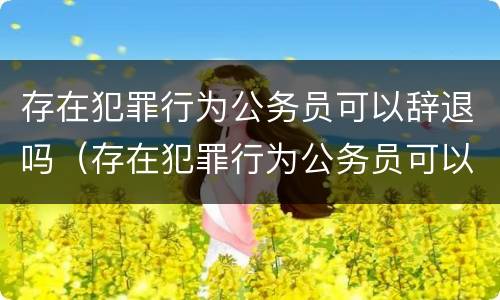 存在犯罪行为公务员可以辞退吗（存在犯罪行为公务员可以辞退吗怎么处理）
