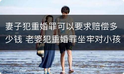 妻子犯重婚罪可以要求赔偿多少钱 老婆犯重婚罪坐牢对小孩有什么影响