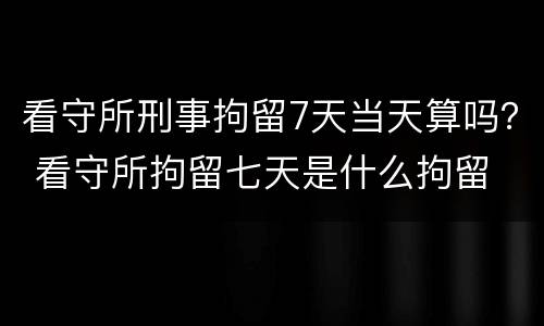 看守所刑事拘留7天当天算吗？ 看守所拘留七天是什么拘留