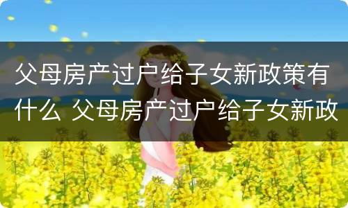 父母房产过户给子女新政策有什么 父母房产过户给子女新政策有什么影响