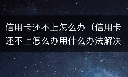 信用卡还不上怎么办（信用卡还不上怎么办用什么办法解决）