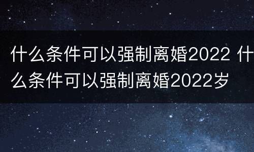 什么条件可以强制离婚2022 什么条件可以强制离婚2022岁