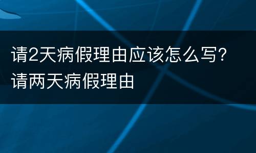 请2天病假理由应该怎么写？ 请两天病假理由