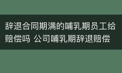 辞退合同期满的哺乳期员工给赔偿吗 公司哺乳期辞退赔偿