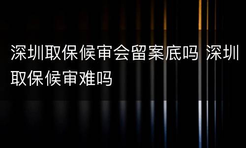 深圳取保候审会留案底吗 深圳取保候审难吗