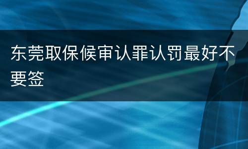 东莞取保候审认罪认罚最好不要签