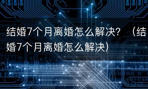 结婚7个月离婚怎么解决？（结婚7个月离婚怎么解决）