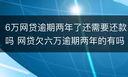6万网贷逾期两年了还需要还款吗 网贷欠六万逾期两年的有吗?