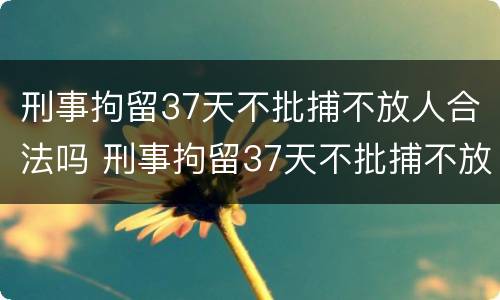刑事拘留37天不批捕不放人合法吗 刑事拘留37天不批捕不放人合法吗为什么