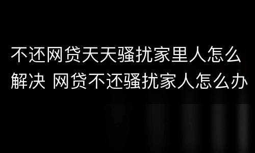 不还网贷天天骚扰家里人怎么解决 网贷不还骚扰家人怎么办
