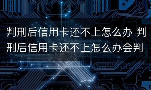 判刑后信用卡还不上怎么办 判刑后信用卡还不上怎么办会判刑吗