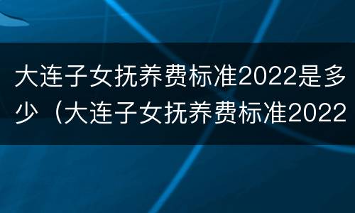 大连子女抚养费标准2022是多少（大连子女抚养费标准2022是多少呢）